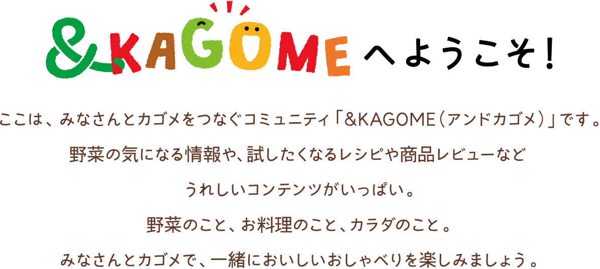 ＆KAGOMEへようこそ！「＆KAGOME（アンドカゴメ）」は、カゴメがファンのみなさまのことをもっと知りたい、ファンのみなさまにカゴメをもっと知ってもらいたい、という気持ちから誕生しました。食やレシピなど色んな話題について、みんなで一緒に楽しく語り合いましょう♪